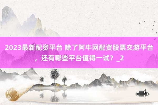 2023最新配资平台 除了阿牛网配资股票交游平台，还有哪些平台值得一试？_2