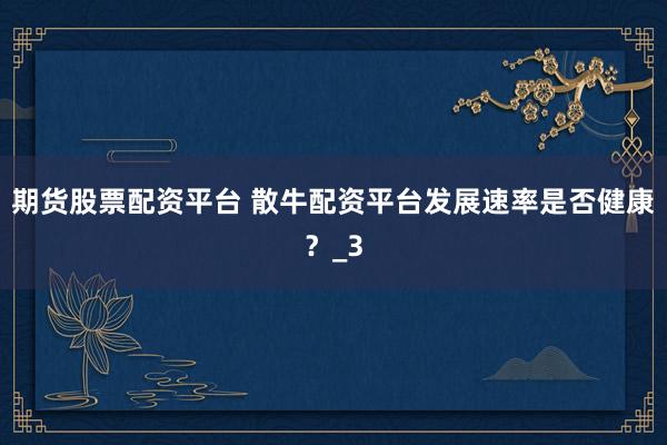 期货股票配资平台 散牛配资平台发展速率是否健康？_3