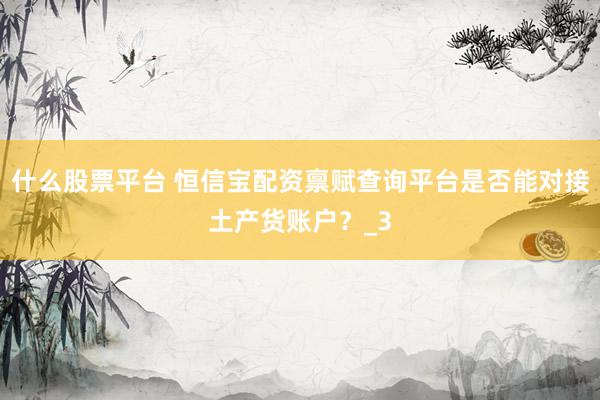 什么股票平台 恒信宝配资禀赋查询平台是否能对接土产货账户？_3