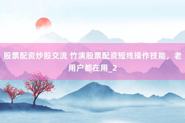 股票配资炒股交流 竹演股票配资短线操作技能，老用户都在用_2