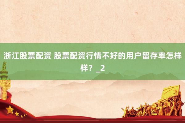 浙江股票配资 股票配资行情不好的用户留存率怎样样？_2