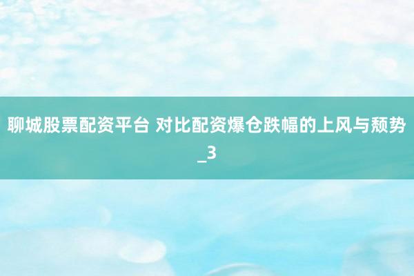 聊城股票配资平台 对比配资爆仓跌幅的上风与颓势_3