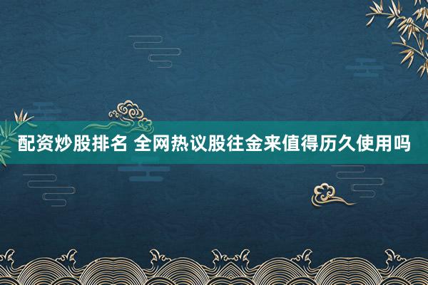 配资炒股排名 全网热议股往金来值得历久使用吗