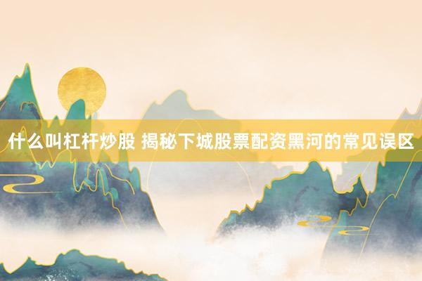 什么叫杠杆炒股 揭秘下城股票配资黑河的常见误区