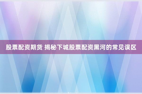 股票配资期货 揭秘下城股票配资黑河的常见误区