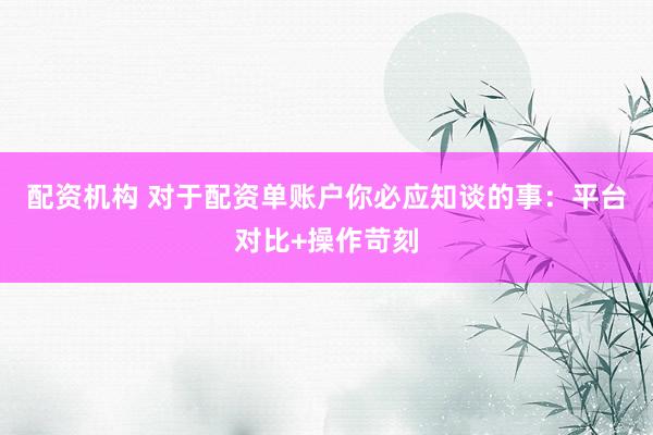 配资机构 对于配资单账户你必应知谈的事：平台对比+操作苛刻