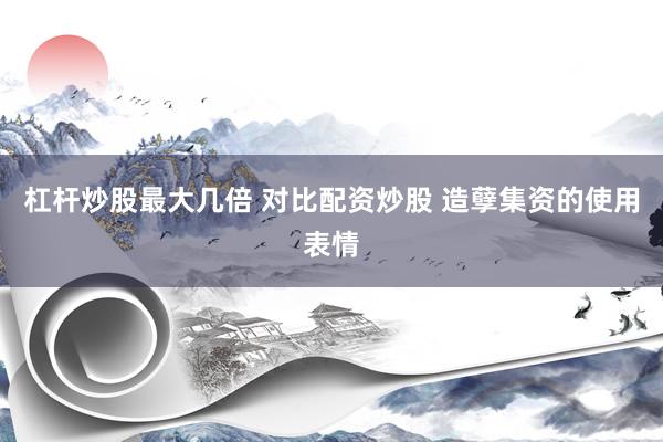 杠杆炒股最大几倍 对比配资炒股 造孽集资的使用表情