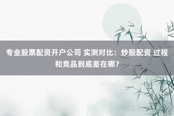 专业股票配资开户公司 实测对比：炒股配资 过程和竞品到底差在哪？