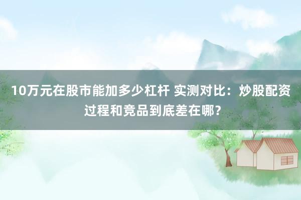 10万元在股市能加多少杠杆 实测对比：炒股配资 过程和竞品到底差在哪？