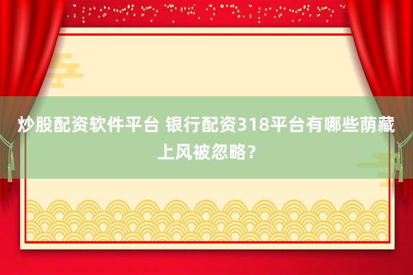 炒股配资软件平台 银行配资318平台有哪些荫藏上风被忽略？