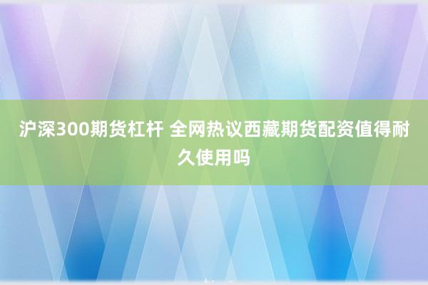 沪深300期货杠杆 全网热议西藏期货配资值得耐久使用吗