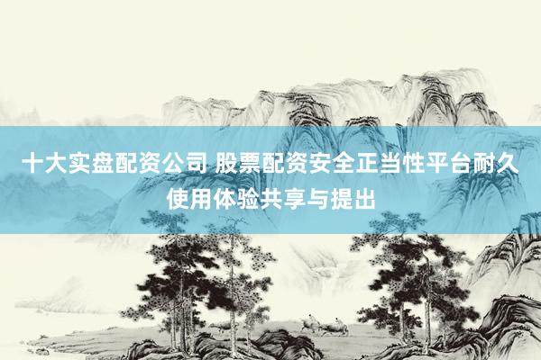 十大实盘配资公司 股票配资安全正当性平台耐久使用体验共享与提出