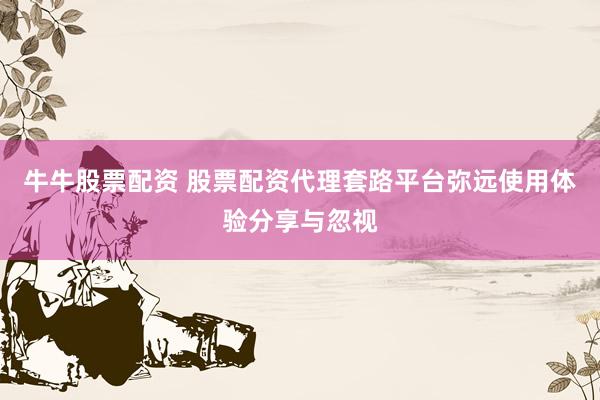 牛牛股票配资 股票配资代理套路平台弥远使用体验分享与忽视