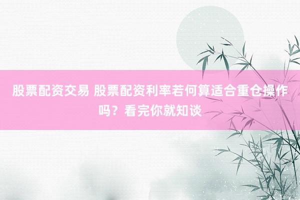 股票配资交易 股票配资利率若何算适合重仓操作吗？看完你就知谈