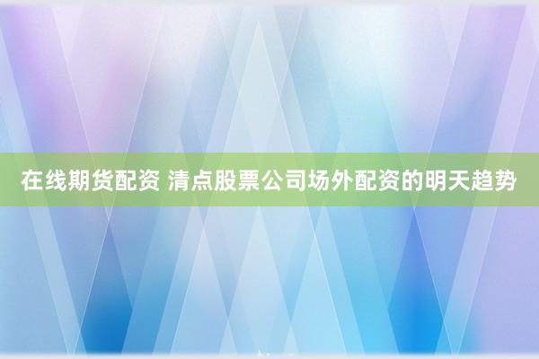 在线期货配资 清点股票公司场外配资的明天趋势