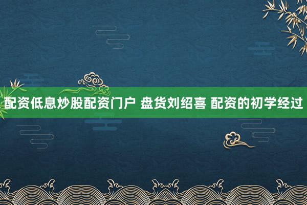 配资低息炒股配资门户 盘货刘绍喜 配资的初学经过
