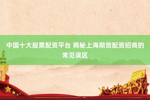 中国十大股票配资平台 揭秘上海期货配资招商的常见误区
