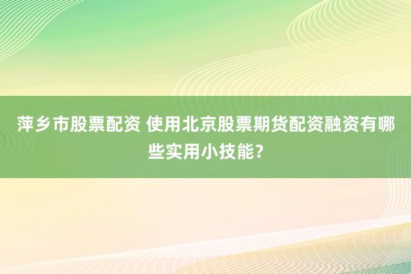 萍乡市股票配资 使用北京股票期货配资融资有哪些实用小技能？