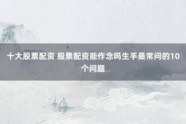 十大股票配资 股票配资能作念吗生手最常问的10个问题