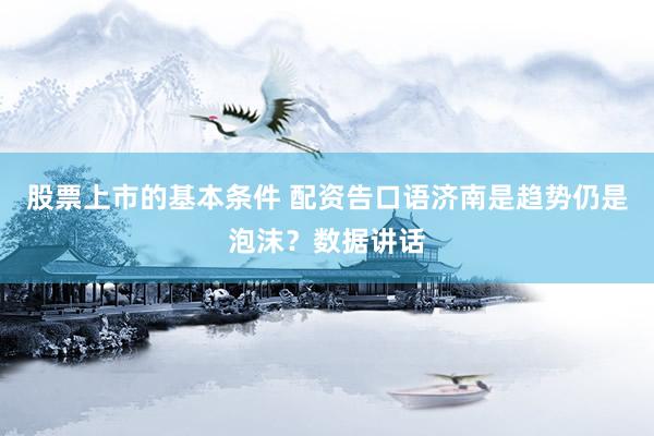 股票上市的基本条件 配资告口语济南是趋势仍是泡沫？数据讲话