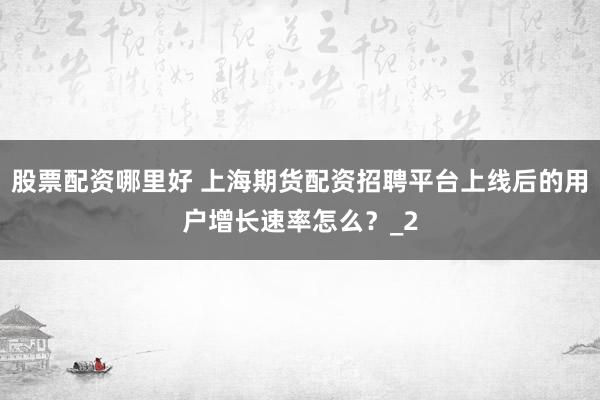 股票配资哪里好 上海期货配资招聘平台上线后的用户增长速率怎么？_2