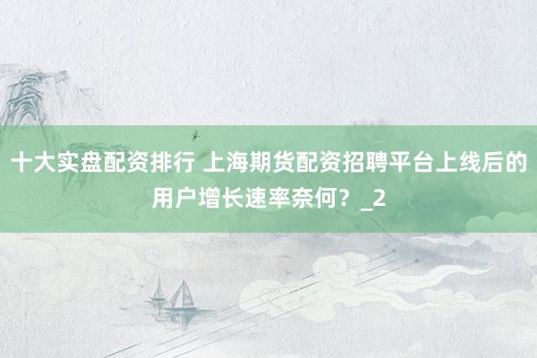 十大实盘配资排行 上海期货配资招聘平台上线后的用户增长速率奈何？_2