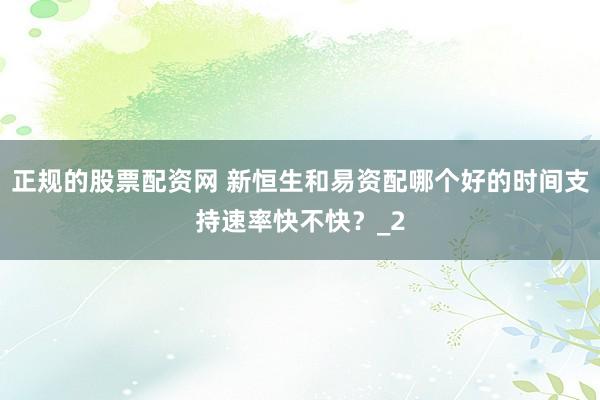 正规的股票配资网 新恒生和易资配哪个好的时间支持速率快不快？_2