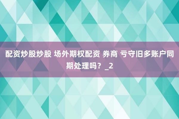 配资炒股炒股 场外期权配资 券商 亏守旧多账户同期处理吗？_2