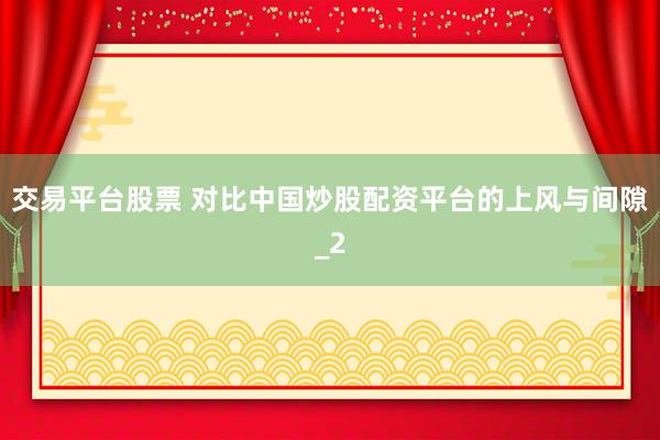 交易平台股票 对比中国炒股配资平台的上风与间隙_2