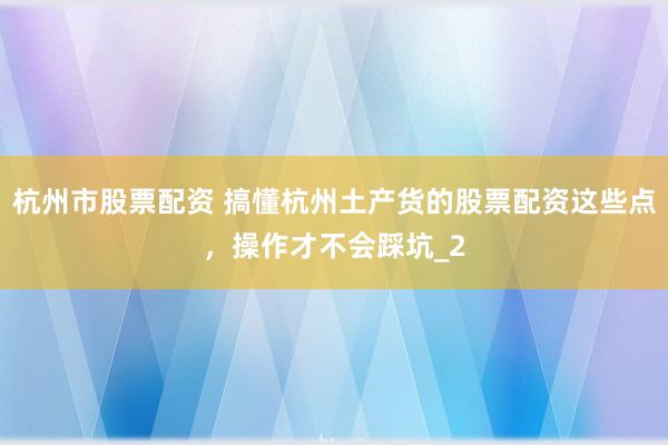 杭州市股票配资 搞懂杭州土产货的股票配资这些点，操作才不会踩坑_2