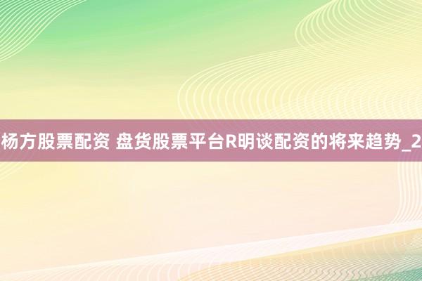 杨方股票配资 盘货股票平台R明谈配资的将来趋势_2