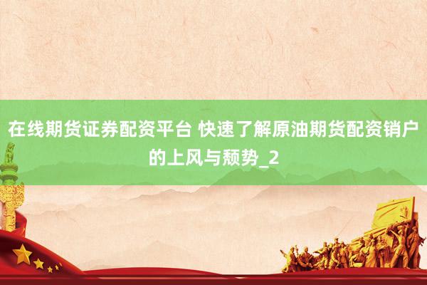 在线期货证券配资平台 快速了解原油期货配资销户的上风与颓势_2