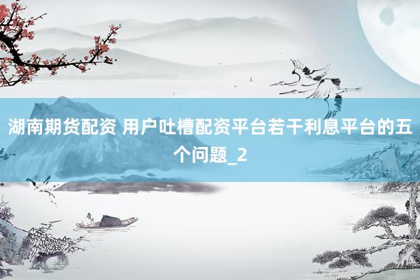 湖南期货配资 用户吐槽配资平台若干利息平台的五个问题_2