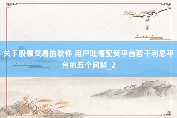关于股票交易的软件 用户吐槽配资平台若干利息平台的五个问题_2