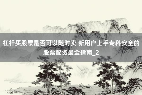 杠杆买股票是否可以随时卖 新用户上手专科安全的股票配资最全指南_2