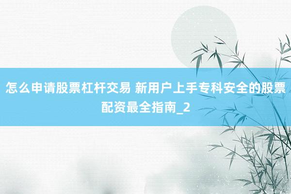怎么申请股票杠杆交易 新用户上手专科安全的股票配资最全指南_2