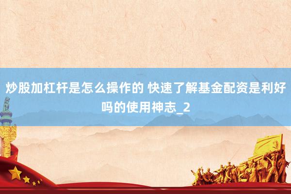 炒股加杠杆是怎么操作的 快速了解基金配资是利好吗的使用神志_2