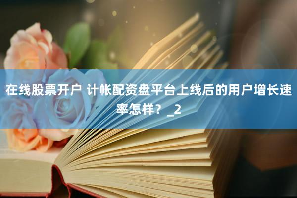 在线股票开户 计帐配资盘平台上线后的用户增长速率怎样？_2
