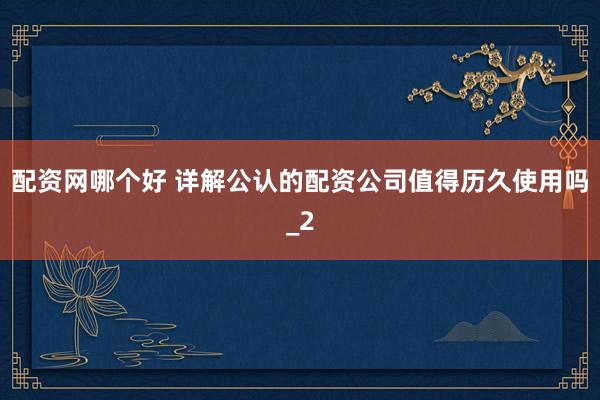 配资网哪个好 详解公认的配资公司值得历久使用吗_2
