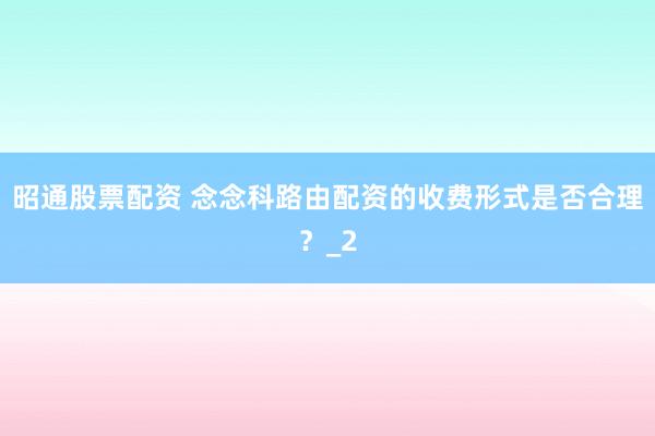 昭通股票配资 念念科路由配资的收费形式是否合理？_2