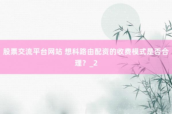 股票交流平台网站 想科路由配资的收费模式是否合理？_2