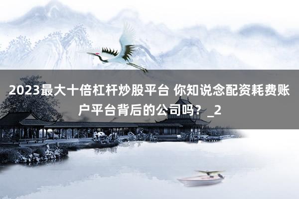 2023最大十倍杠杆炒股平台 你知说念配资耗费账户平台背后的公司吗？_2