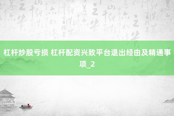 杠杆炒股亏损 杠杆配资兴致平台退出经由及精通事项_2