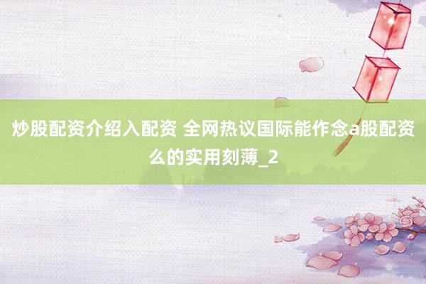 炒股配资介绍入配资 全网热议国际能作念a股配资么的实用刻薄_2