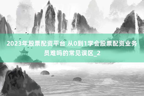 2023年股票配资平台 从0到1学会股票配资业务员难吗的常见误区_2