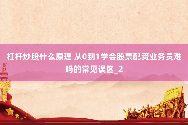 杠杆炒股什么原理 从0到1学会股票配资业务员难吗的常见误区_2