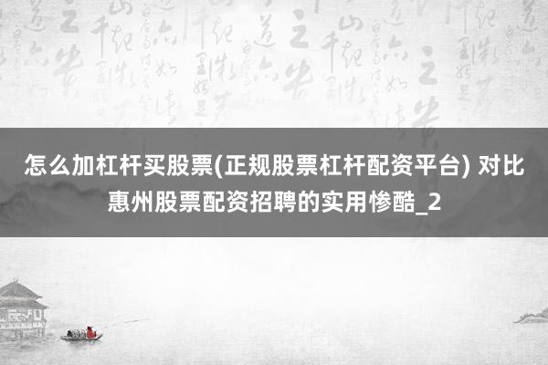 怎么加杠杆买股票(正规股票杠杆配资平台) 对比惠州股票配资招聘的实用惨酷_2
