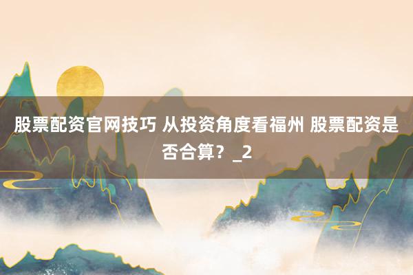 股票配资官网技巧 从投资角度看福州 股票配资是否合算？_2