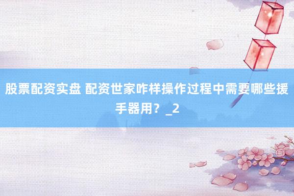 股票配资实盘 配资世家咋样操作过程中需要哪些援手器用？_2