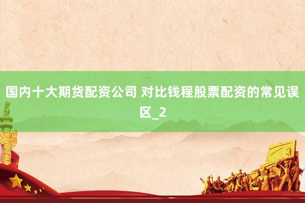 国内十大期货配资公司 对比钱程股票配资的常见误区_2